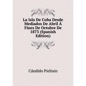 

Книга La Isla De Cuba Desde Mediados De Abril Á Fines De Octubre De 1873