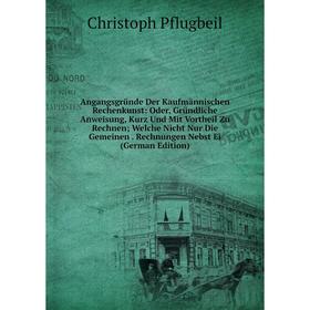 

Книга Angangsgründe Der Kaufmännischen Rechenkunst: Oder, Gründliche Anweisung, Kurz Und Mit Vortheil Zu Rechnen; Welche Nicht Nur Die Gemeinen. Rechn