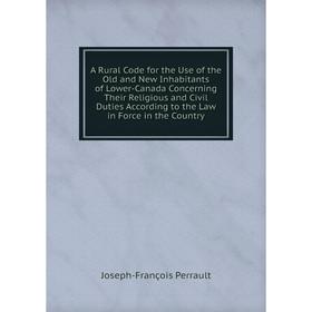 

Книга A Rural Code for the Use of the Old and New Inhabitants of Lower-Canada Concerning Their Religious and Civil Duties According to the Law in Forc