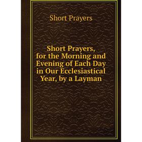 

Книга Short Prayers, for the Morning and Evening of Each Day in Our Ecclesiastical Year, by a Layman