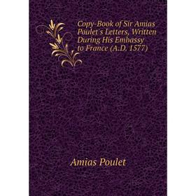 

Книга Copy-Book of Sir Amias Poulet's Letters, Written During His Embassy to France (A.D. 1577)