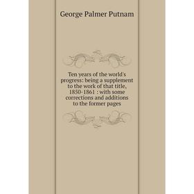 

Книга Ten years of the world's progress: being a supplement to the work of that title, 1850-1861: with some corrections and additions to the former pa