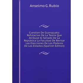 

Книга Cuestion De Guanajuato: Refutacion De La Teoría Que Atribuye Al Senado De La República La Facultad De Revisar Las Elecciones De Los Poderes De L