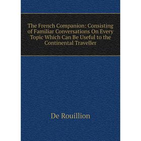 

Книга The French Companion: Consisting of Familiar Conversations On Every Topic Which Can Be Useful to the Continental Traveller