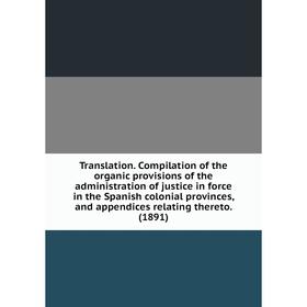 

Книга Translation. Compilation of the organic provisions of the administration of justice in force in the Spanish colonial provinces, and appendices r