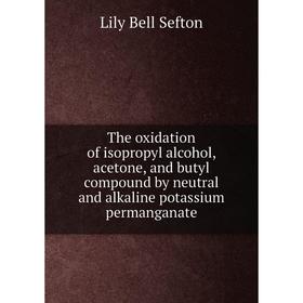 

Книга The oxidation of isopropyl alcohol, acetone, and butyl compound by neutral and alkaline potassium permanganate