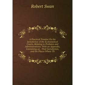 

Книга A Practical Treatise On the Jurisdiction of the Ecclesiastical Courts, Relating to Probates and Administrations: With an Appendix, Containing an