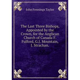 

Книга The Last Three Bishops, Appointed by the Crown, for the Anglican Church of Canada F. Fulford, G.J. Mountain, J. Strachan.