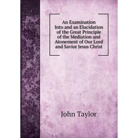 

Книга An Examination Into and an Elucidation of the Great Principle of the Mediation and Atonement of Our Lord and Savior Jesus Christ