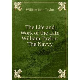 

Книга The Life and Work of the Late William Taylor: The Navvy