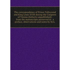 

Книга The correspondence of Prince Talleyrand and King Louis XVIII during the Congress of Vienna (hitherto unpublished): from the manuscripts preserve