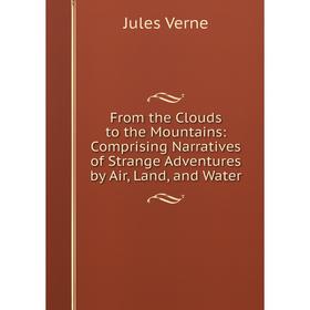 

Книга From the Clouds to the Mountains: Comprising Narratives of Strange Adventures by Air, Land, and Water