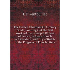 

Книга The French Librarian: Or Literary Guide, Pointing Out the Best Works of the Principal Writers of France, in Every Branch of Literature; with. by