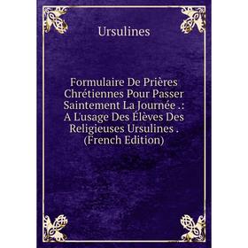 

Книга Formulaire De Prières Chrétiennes Pour Passer Saintement La Journée.: A L'usage Des Élèves Des Religieuses Ursulines. (French Edition)