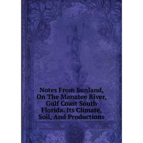 

Книга Notes From Sunland, On The Manatee River, Gulf Coast South Florida Its Climate, Soil, And Productions