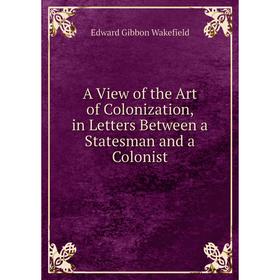 

Книга A View of the Art of Colonization, in Letters Between a Statesman and a Colonist