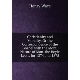 

Книга Christianity and Morality, Or the Correspondence of the Gospel with the Moral Nature of Man. the Boyle Lects. for 1874 and 1875