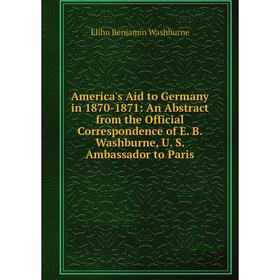 

Книга America's Aid to Germany in 1870-1871: An Abstract from the Official Correspondence of E. B. Washburne, U. S. Ambassador to Paris