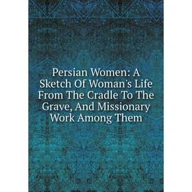 

Книга Persian Women: A Sketch Of Woman's Life From The Cradle To The Grave, And Missionary Work Among Them