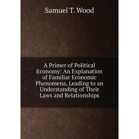 

Книга A Primer of Political Economy: An Explanation of Familiar Economic Phenomena, Leading to an Understanding of Their Laws and Relationships