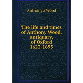 

Книга The life and times of Anthony Wood, antiquary, of Oxford 1623-1695