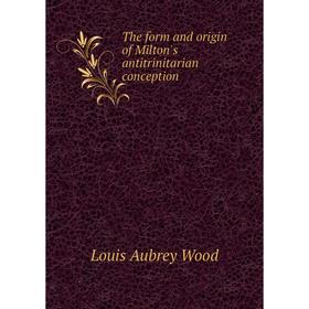 

Книга The form and origin of Milton's antitrinitarian conception