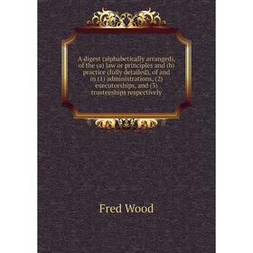 

Книга A digest (alphabetically arranged), of the (a) law or principles and (b) practice (fully detailed), of and in (1) administrations, (2) executors