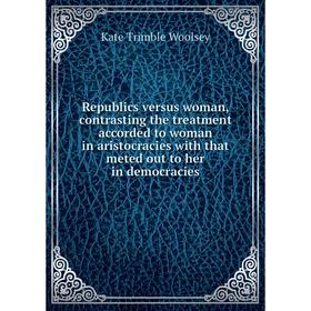 

Книга Republics versus woman, contrasting the treatment accorded to woman in aristocracies with that meted out to her in democracies