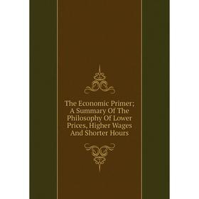 

Книга The Economic Primer; A Summary Of The Philosophy Of Lower Prices, Higher Wages And Shorter Hours