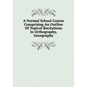 

Книга A Normal School Course Comprising An Outline Of Topical Recitations In Orthography, Georgraphy