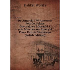 

Книга Do Ameryki I W Ameryce: Podróe, Szkice Obyczajowe I Obrazki Z ycia Mieszkacow Ameryki Przez Kalixta Wolskiego (Polish Edition)