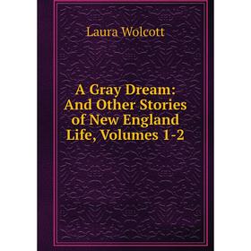 

Книга A Gray Dream: And Other Stories of New England Life, Volumes 1-2