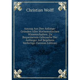 

Книга Auszug Aus Den Anfangs-Gründen Aller Mathematischen Wissenschaften: Zu Bequemerem Gebrauche Der Anfänger Auf Begehren Verfertige (German Edition