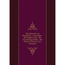 

Книга The Messiah: As Wonderful - Counseller - the Mighty God - the Everlasting Father - the Prince of Peace, Five Sermons