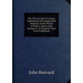 

Книга The Private Life of a King: Embodying the Suppressed Memoirs of the Prince of Wales, Afterwards George Iv, of England. Now First Published