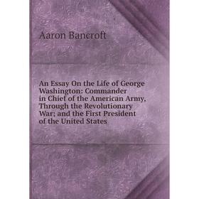 

Книга An Essay On the Life of George Washington: Commander in Chief of the American Army, Through the Revolutionary War; and the First President of th