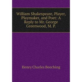 

Книга William Shakespeare, Player, Playmaker, and Poet: A Reply to Mr. George Greenwood, M. P.