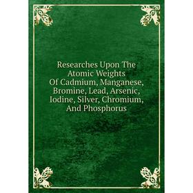 

Книга Researches Upon The Atomic Weights Of Cadmium, Manganese, Bromine, Lead, Arsenic, Iodine, Silver, Chromium, And Phosphorus