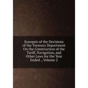 

Книга Synopsis of the Decisions of the Treasury Department On the Construction of the Tariff, Navigation, and Other Laws for the Year Ended., Volume 2