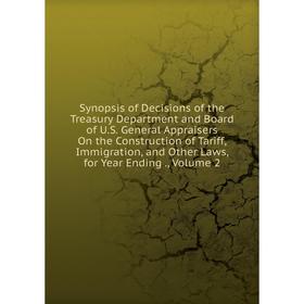 

Книга Synopsis of Decisions of the Treasury Department and Board of U.S. General Appraisers On the Construction of Tariff, Immigration, and Other Laws