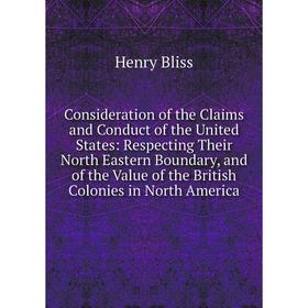 

Книга Consideration of the Claims and Conduct of the United States: Respecting Their North Eastern Boundary, and of the Value of the British Colonies