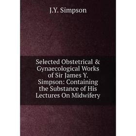 

Книга Selected Obstetrical Gynaecological Works of Sir James Y. Simpson: Containing the Substance of His Lectures On Midwifery