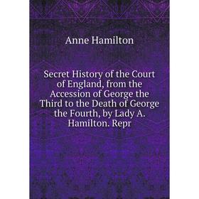 

Книга Secret History of the Court of England, from the Accession of George the Third to the Death of George the Fourth, by Lady A. Hamilton. Repr