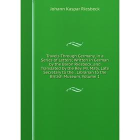 

Книга Travels Through Germany, in a Series of Letters; Written in German by the Baron Riesbeck, and Translated by the Rev. Mr. Maty, Late Secretary to