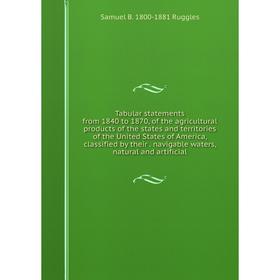 

Книга Tabular statements from 1840 to 1870, of the agricultural products of the states and territories of the United States of America, classified by