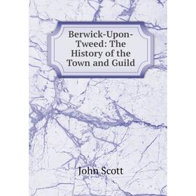 

Книга Berwick-Upon-Tweed: The History of the Town and Guild