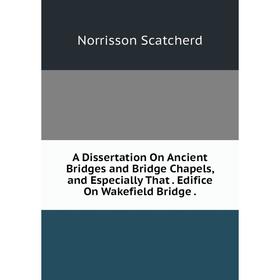 

Книга A Dissertation On Ancient Bridges and Bridge Chapels, and Especially That. Edifice On Wakefield Bridge.