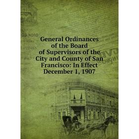 

Книга General Ordinances of the Board of Supervisors of the City and County of San Francisco: In Effect December 1, 1907