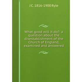 

Книга What good will it do: a question about the disestablishment of the Church of England, examined and answered