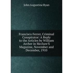 

Книга Francisco Ferrer, Criminal Conspirator: A Reply to the Articles by William Archer in Mcclure'S Magazine, November and December, 1910